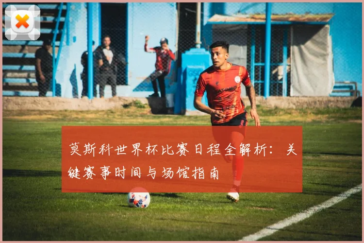 莫斯科世界杯比赛日程全解析：关键赛事时间与场馆指南