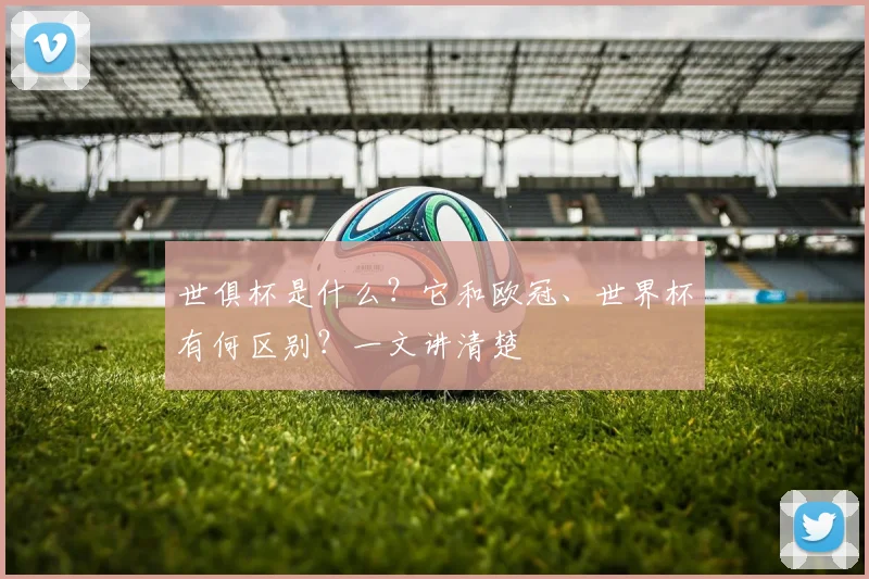 世俱杯是什么?它和欧冠、世界杯有何区别?一文讲清楚