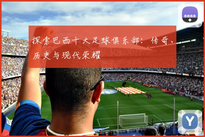 探索巴西十大足球俱乐部:传奇、历史与现代荣耀