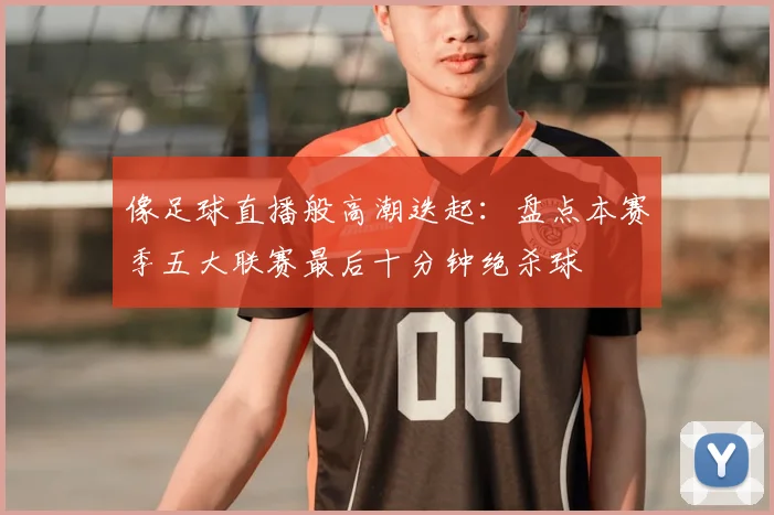 像足球直播般高潮迭起：盘点本赛季五大联赛最后十分钟绝杀球