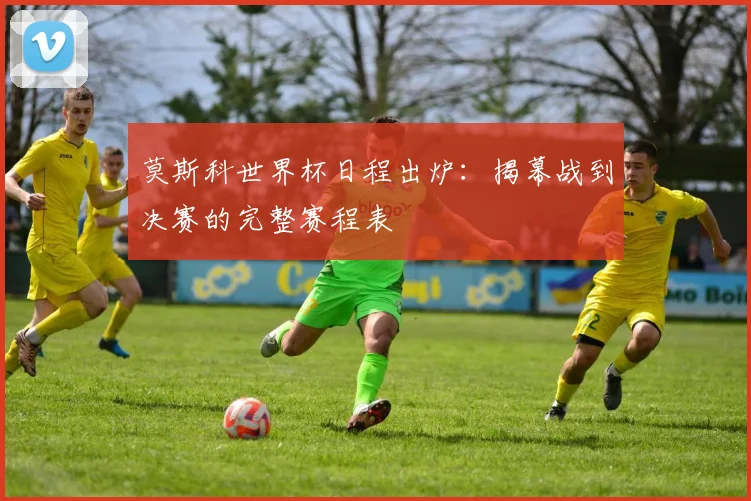 莫斯科世界杯日程出炉：揭幕战到决赛的完整赛程表