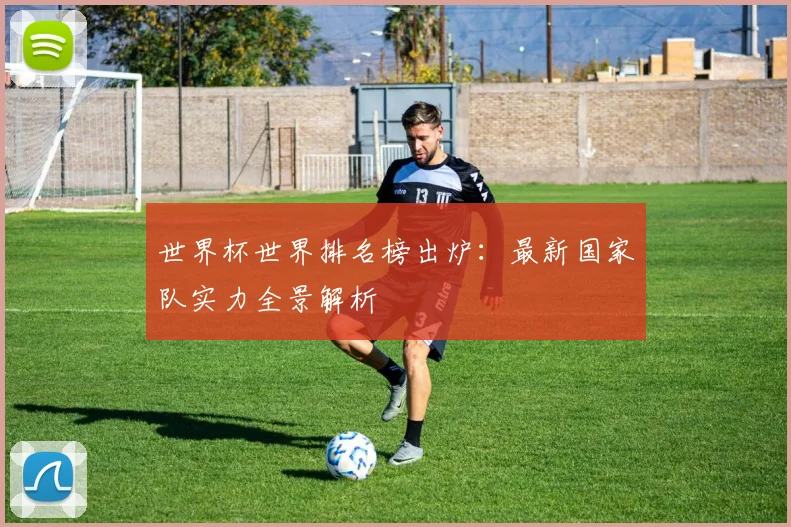 世界杯世界排名榜出炉：最新国家队实力全景解析