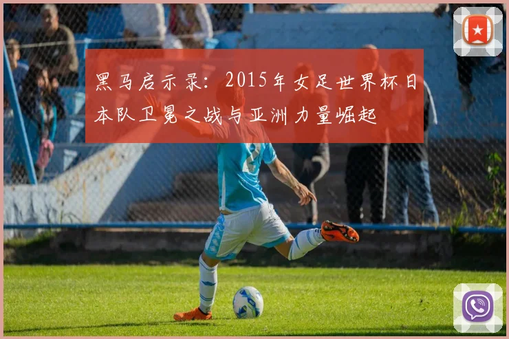 黑马启示录:2015年女足世界杯日本队卫冕之战与亚洲力量崛起
