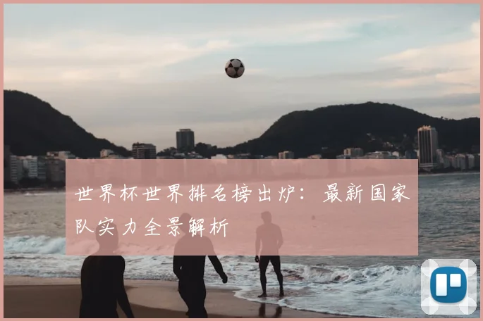 世界杯世界排名榜出炉：最新国家队实力全景解析