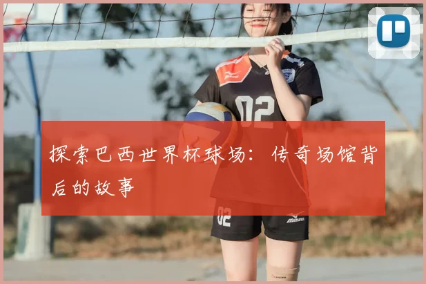 探索巴西世界杯球场:传奇场馆背后的故事