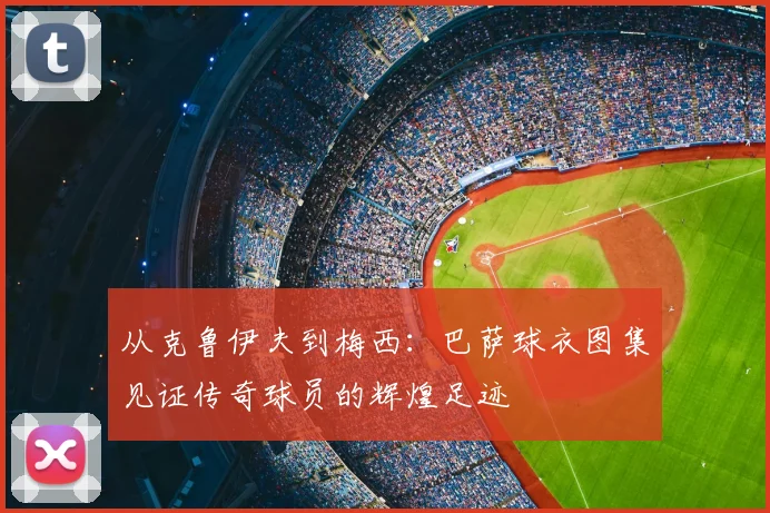 从克鲁伊夫到梅西：巴萨球衣图集见证传奇球员的辉煌足迹