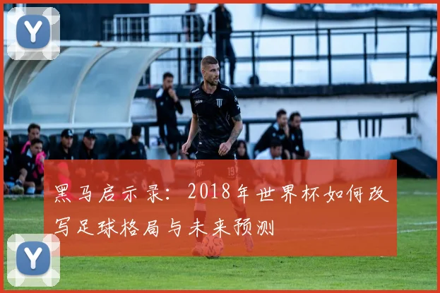 黑马启示录：2018年世界杯如何改写足球格局与未来预测