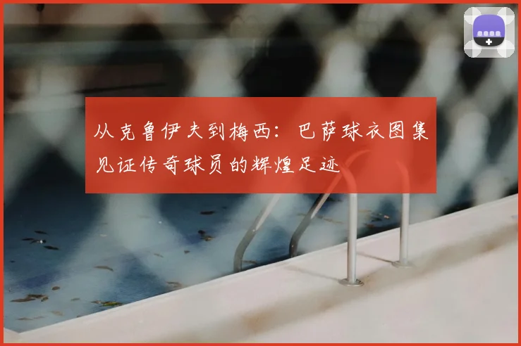 从克鲁伊夫到梅西：巴萨球衣图集见证传奇球员的辉煌足迹