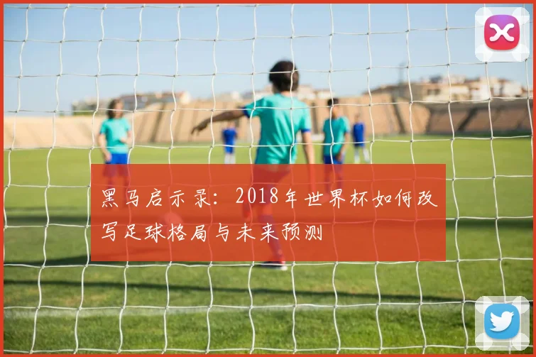 黑马启示录：2018年世界杯如何改写足球格局与未来预测