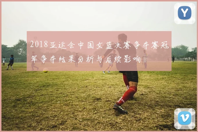 2018亚运会中国女蓝决赛争夺赛冠军争夺结果分析与后续影响