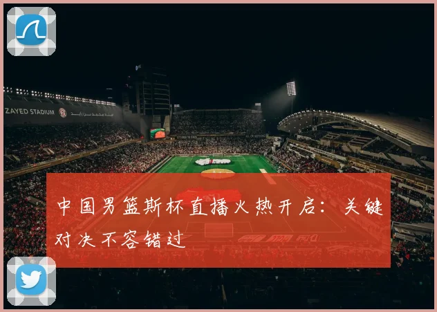 中国男篮斯杯直播火热开启：关键对决不容错过