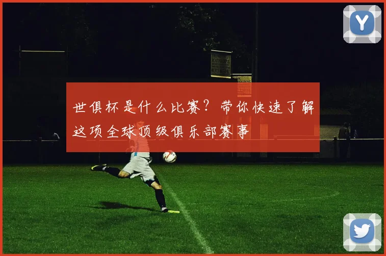 世俱杯是什么比赛?带你快速了解这项全球顶级俱乐部赛事