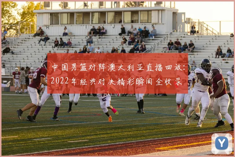 中国男篮对阵澳大利亚直播回放：2022年经典对决精彩瞬间全收录