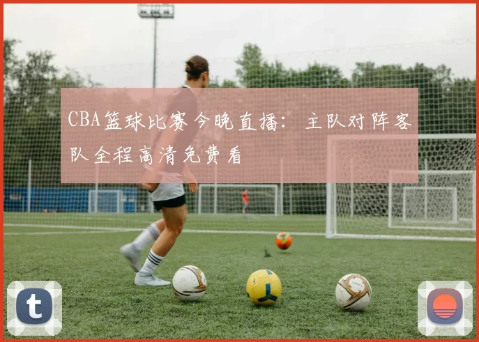 CBA篮球比赛今晚直播：主队对阵客队全程高清免费看