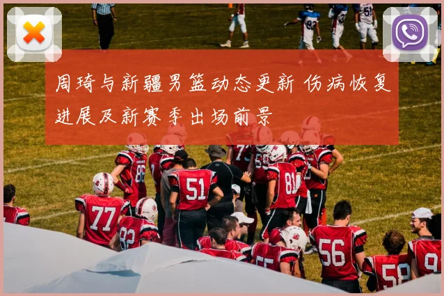 周琦与新疆男篮动态更新 伤病恢复进展及新赛季出场前景