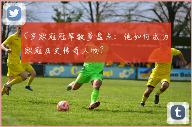 C罗欧冠冠军数量盘点：他如何成为欧冠历史传奇人物？
