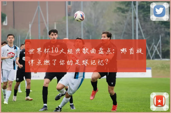 世界杯10大经典歌曲盘点：哪首旋律点燃了你的足球记忆？