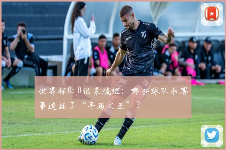 世界杯0:0记录梳理：哪些球队和赛事造就了“平局之王”？