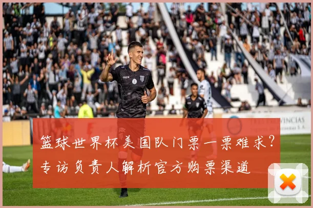 篮球世界杯美国队门票一票难求？专访负责人解析官方购票渠道
