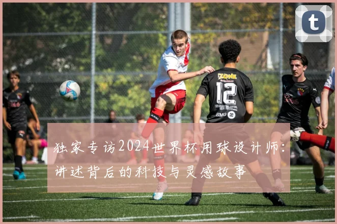 独家专访2024世界杯用球设计师:讲述背后的科技与灵感故事
