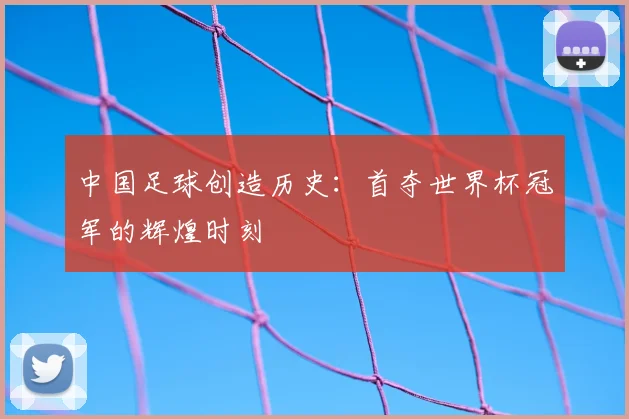 中国足球创造历史:首夺世界杯冠军的辉煌时刻