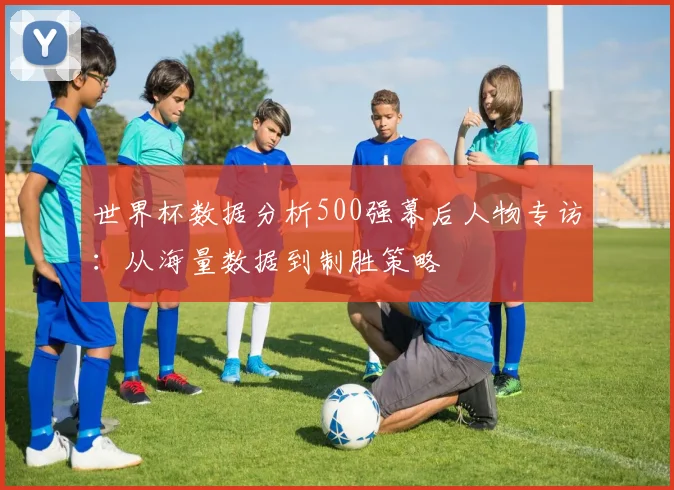世界杯数据分析500强幕后人物专访:从海量数据到制胜策略