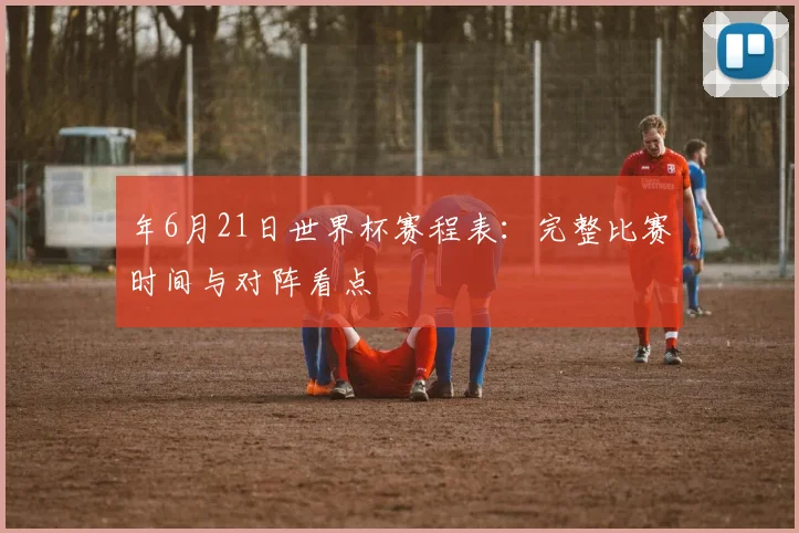 年6月21日世界杯赛程表：完整比赛时间与对阵看点