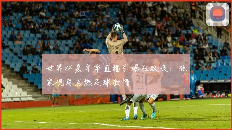 世界杯嘉年华直播引爆狂欢夜，独家视角点燃足球激情