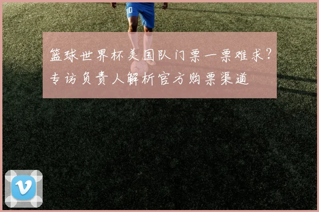 篮球世界杯美国队门票一票难求？专访负责人解析官方购票渠道