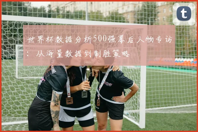 世界杯数据分析500强幕后人物专访:从海量数据到制胜策略