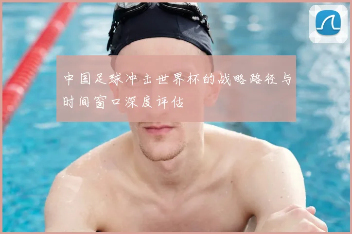 中国足球冲击世界杯的战略路径与时间窗口深度评估