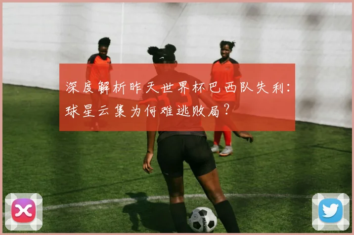 深度解析昨天世界杯巴西队失利：球星云集为何难逃败局？