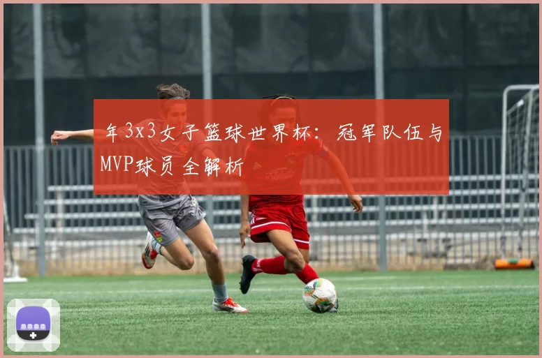 年3x3女子篮球世界杯：冠军队伍与MVP球员全解析