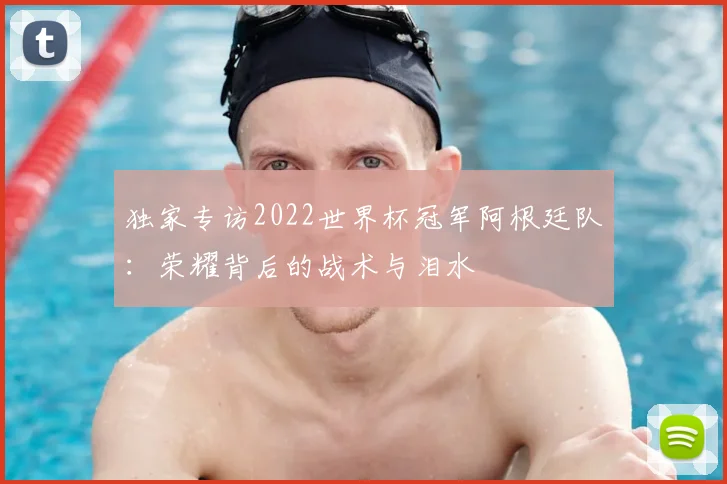 独家专访2022世界杯冠军阿根廷队:荣耀背后的战术与泪水