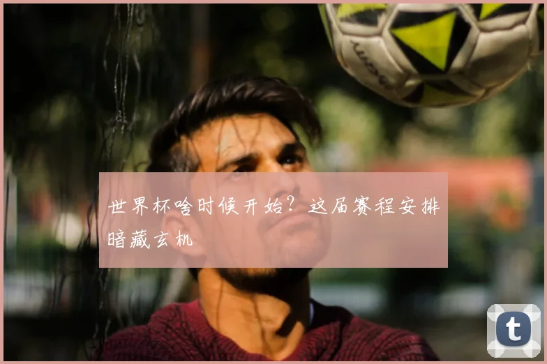 世界杯啥时候开始？这届赛程安排暗藏玄机